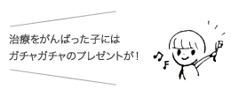 治療をがんばった子にはガチャガチャのプレゼントが！